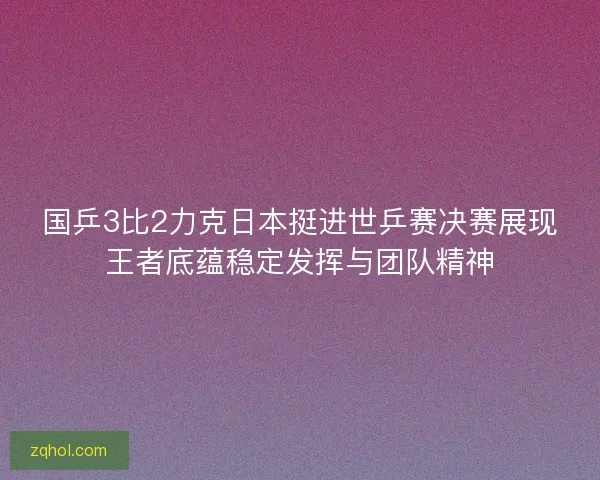 国乒3比2力克日本挺进世乒赛决赛展现王者底蕴稳定发挥与团队精神