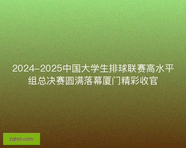 2024-2025中国大学生排球联赛高水平组总决赛圆满落幕厦门精彩收官