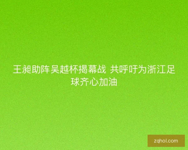 王昶助阵吴越杯揭幕战 共呼吁为浙江足球齐心加油