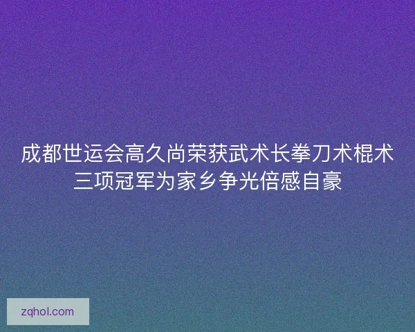 成都世运会高久尚荣获武术长拳刀术棍术三项冠军为家乡争光倍感自豪