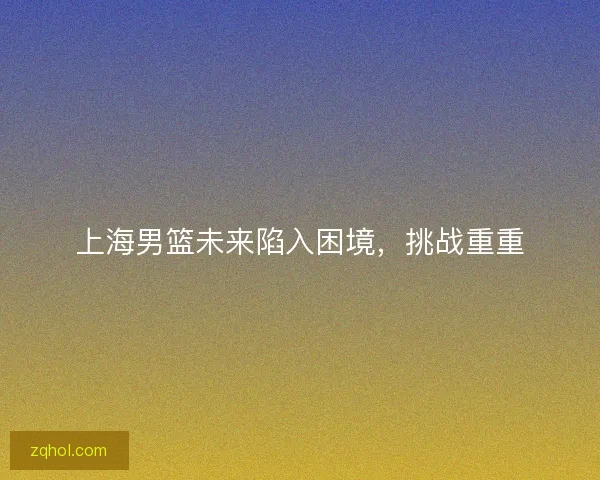 上海男篮未来陷入困境,挑战重重 上海男篮未来陷入困境,挑战重重