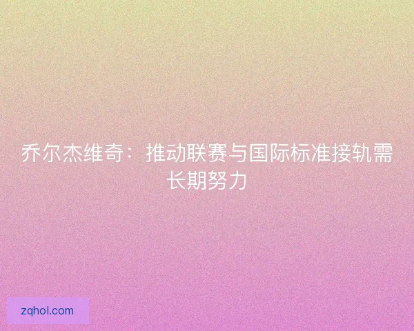 乔尔杰维奇:推动联赛与国际标准接轨需长期努力 乔尔杰维奇:推动联赛与国际标准接轨需长期努力