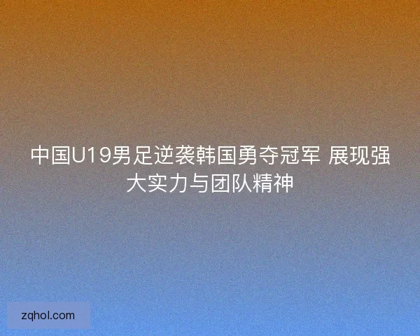 中国U19男足逆袭韩国勇夺冠军 展现强大实力与团队精神