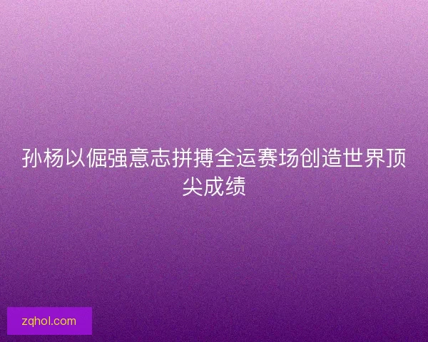 孙杨以倔强意志拼搏全运赛场创造世界顶尖成绩