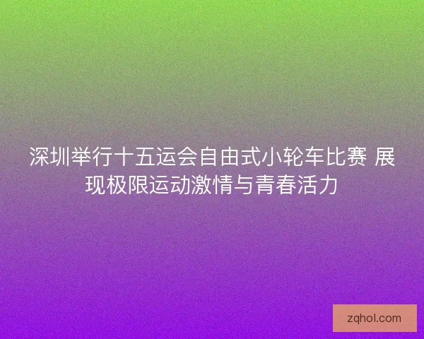 深圳举行十五运会自由式小轮车比赛 展现极限运动激情与青春活力