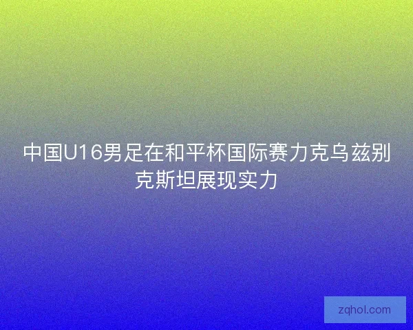 中国U16男足在和平杯国际赛力克乌兹别克斯坦展现实力